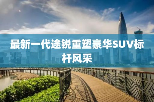 最新一代途銳重塑豪華SUV標(biāo)桿風(fēng)采