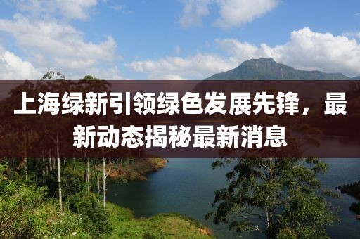 上海綠新引領(lǐng)綠色發(fā)展先鋒，最新動態(tài)揭秘最新消息