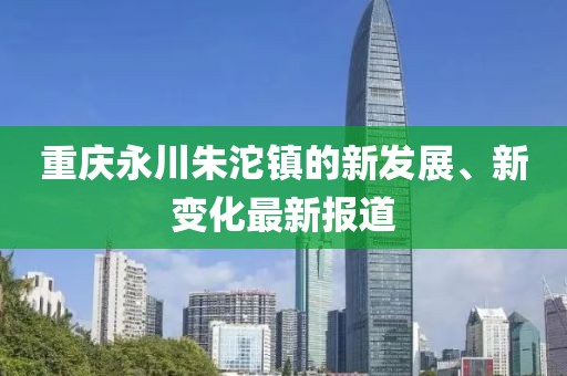 重慶永川朱沱鎮(zhèn)的新發(fā)展、新變化最新報道