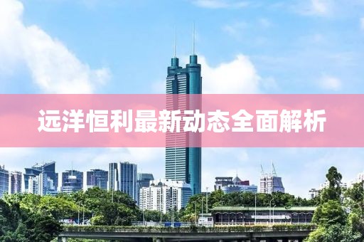 遠(yuǎn)洋恒利最新動態(tài)全面解析