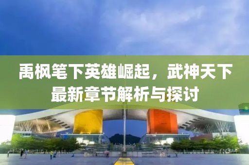 禹楓筆下英雄崛起，武神天下最新章節(jié)解析與探討
