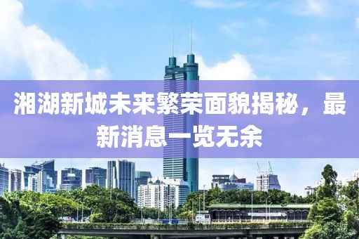 湘湖新城未來繁榮面貌揭秘，最新消息一覽無余
