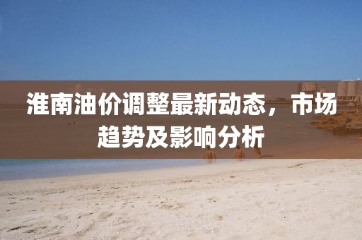淮南油價調(diào)整最新動態(tài)，市場趨勢及影響分析