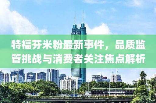 特福芬米粉最新事件，品質(zhì)監(jiān)管挑戰(zhàn)與消費(fèi)者關(guān)注焦點(diǎn)解析