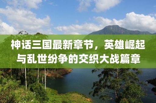 神話三國(guó)最新章節(jié)，英雄崛起與亂世紛爭(zhēng)的交織大戰(zhàn)篇章