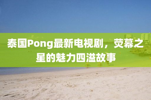 泰國Pong最新電視劇，熒幕之星的魅力四溢故事