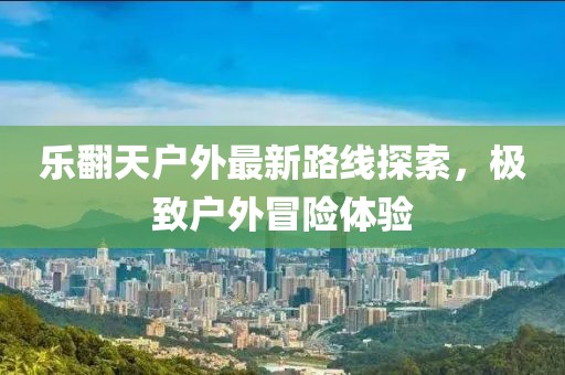 樂(lè)翻天戶外最新路線探索，極致戶外冒險(xiǎn)體驗(yàn)