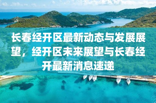 長春經(jīng)開區(qū)最新動態(tài)與發(fā)展展望，經(jīng)開區(qū)未來展望與長春經(jīng)開最新消息速遞