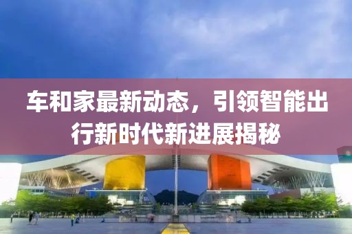 車和家最新動態(tài)，引領(lǐng)智能出行新時代新進(jìn)展揭秘