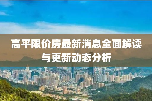 高平限價(jià)房最新消息全面解讀與更新動(dòng)態(tài)分析