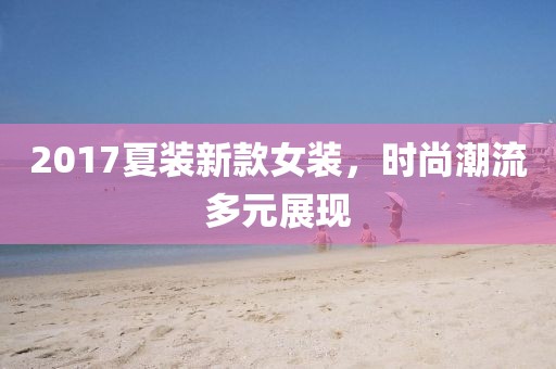 2017夏裝新款女裝，時(shí)尚潮流多元展現(xiàn)
