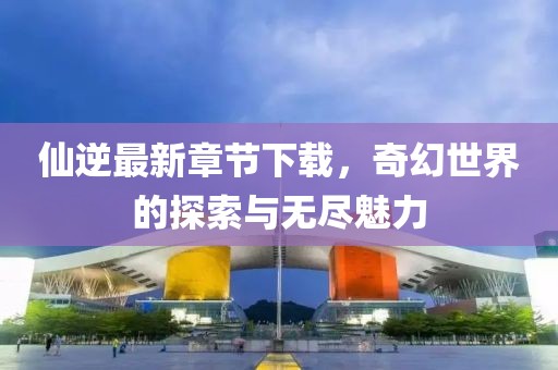 仙逆最新章節(jié)下載，奇幻世界的探索與無盡魅力