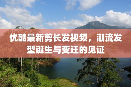 優(yōu)酷最新剪長發(fā)視頻，潮流發(fā)型誕生與變遷的見證