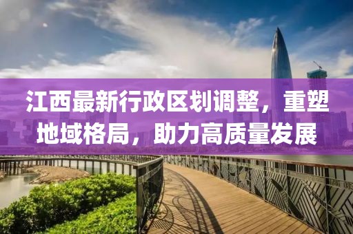 江西最新行政區(qū)劃調(diào)整，重塑地域格局，助力高質(zhì)量發(fā)展