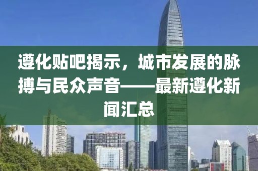 遵化貼吧揭示，城市發(fā)展的脈搏與民眾聲音——最新遵化新聞匯總