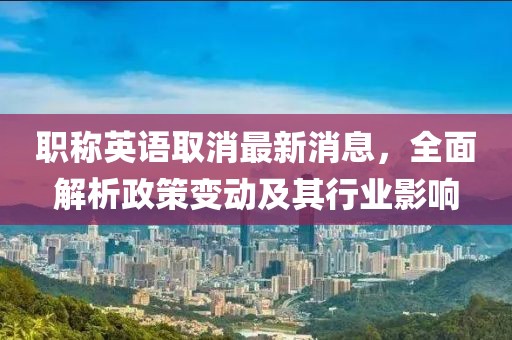 職稱英語取消最新消息，全面解析政策變動及其行業(yè)影響