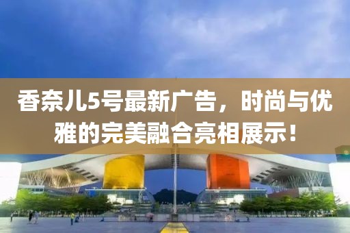 香奈兒5號最新廣告，時尚與優(yōu)雅的完美融合亮相展示！