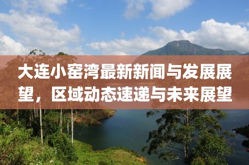 大連小窯灣最新新聞與發(fā)展展望，區(qū)域動態(tài)速遞與未來展望