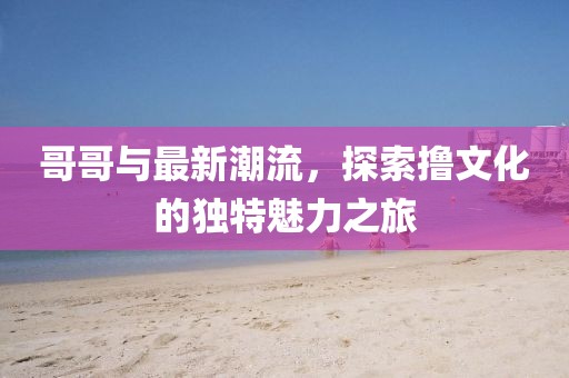 哥哥與最新潮流，探索擼文化的獨(dú)特魅力之旅