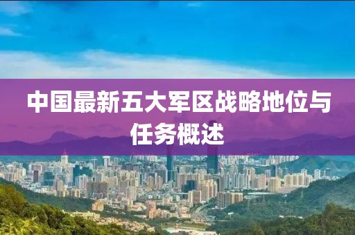 中國最新五大軍區(qū)戰(zhàn)略地位與任務概述