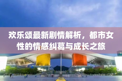 歡樂頌最新劇情解析，都市女性的情感糾葛與成長之旅