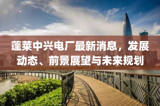 蓬萊中興電廠最新消息，發(fā)展動(dòng)態(tài)、前景展望與未來(lái)規(guī)劃
