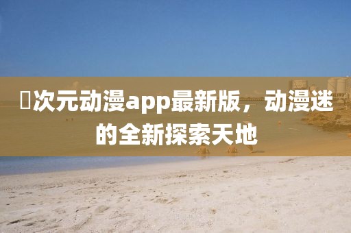 囧次元動漫app最新版，動漫迷的全新探索天地
