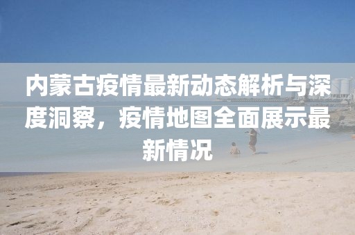 內(nèi)蒙古疫情最新動(dòng)態(tài)解析與深度洞察，疫情地圖全面展示最新情況