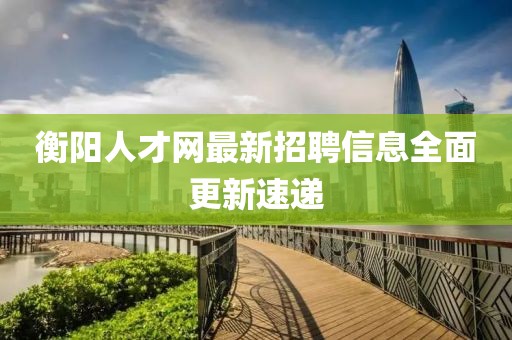 衡陽人才網(wǎng)最新招聘信息全面更新速遞