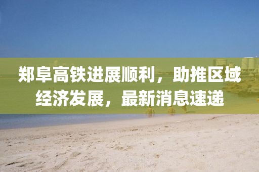 鄭阜高鐵進(jìn)展順利，助推區(qū)域經(jīng)濟(jì)發(fā)展，最新消息速遞