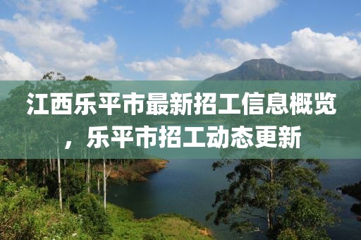 江西樂(lè)平市最新招工信息概覽，樂(lè)平市招工動(dòng)態(tài)更新