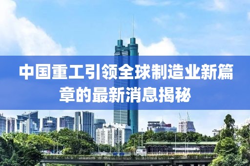中國(guó)重工引領(lǐng)全球制造業(yè)新篇章的最新消息揭秘