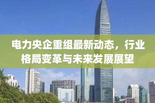 電力央企重組最新動(dòng)態(tài)，行業(yè)格局變革與未來(lái)發(fā)展展望