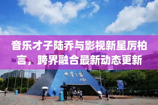 音樂才子陸喬與影視新星厲柏言，跨界融合最新動(dòng)態(tài)更新