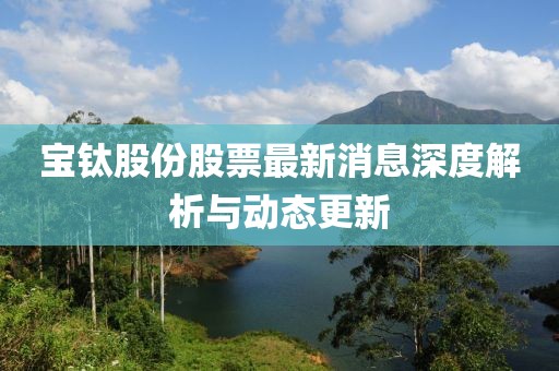 寶鈦股份股票最新消息深度解析與動態(tài)更新