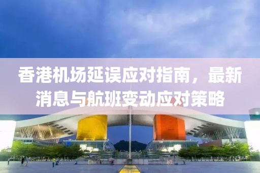 香港機場延誤應對指南，最新消息與航班變動應對策略