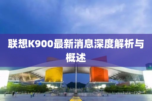 聯(lián)想K900最新消息深度解析與概述
