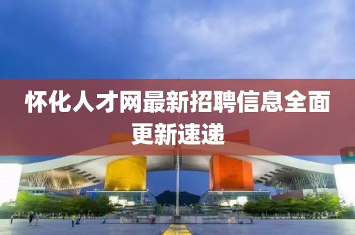 懷化人才網(wǎng)最新招聘信息全面更新速遞