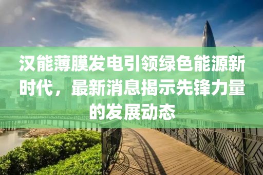 漢能薄膜發(fā)電引領綠色能源新時代，最新消息揭示先鋒力量的發(fā)展動態(tài)