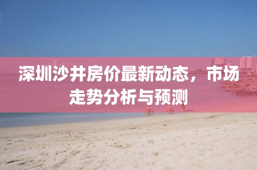 深圳沙井房價(jià)最新動(dòng)態(tài)，市場走勢分析與預(yù)測
