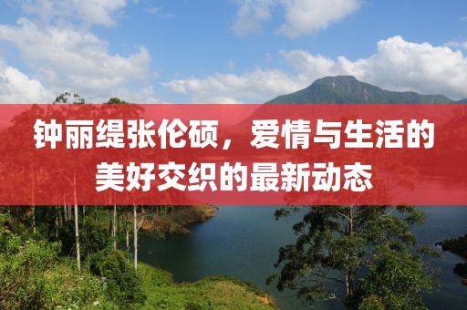 鐘麗緹張倫碩，愛情與生活的美好交織的最新動態(tài)
