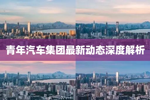 青年汽車集團(tuán)最新動態(tài)深度解析