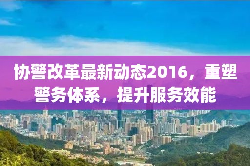 協(xié)警改革最新動(dòng)態(tài)2016，重塑警務(wù)體系，提升服務(wù)效能