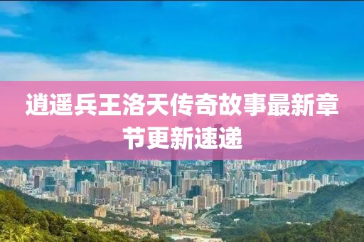 逍遙兵王洛天傳奇故事最新章節(jié)更新速遞