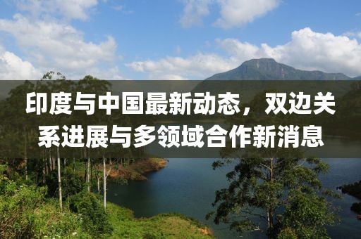 印度與中國最新動(dòng)態(tài)，雙邊關(guān)系進(jìn)展與多領(lǐng)域合作新消息