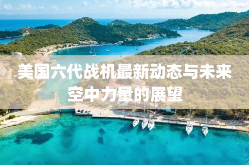 美國(guó)六代戰(zhàn)機(jī)最新動(dòng)態(tài)與未來(lái)空中力量的展望