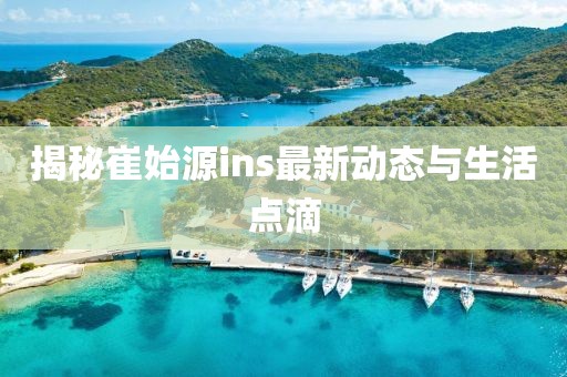 揭秘崔始源ins最新動態(tài)與生活點滴