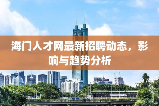 海門人才網(wǎng)最新招聘動態(tài)，影響與趨勢分析