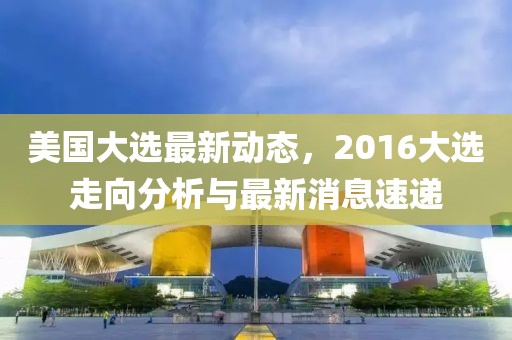 美國大選最新動態(tài)，2016大選走向分析與最新消息速遞