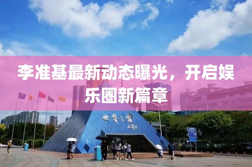 李準(zhǔn)基最新動(dòng)態(tài)曝光，開啟娛樂圈新篇章